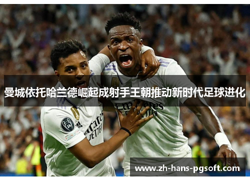曼城依托哈兰德崛起成射手王朝推动新时代足球进化 曼城依托哈兰德崛起成射手王朝推动新时代足球进化