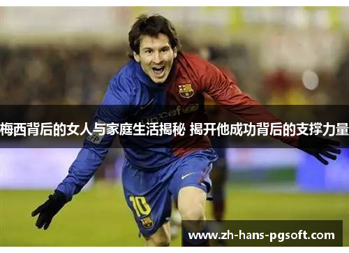 梅西背后的女人与家庭生活揭秘 揭开他成功背后的支撑力量