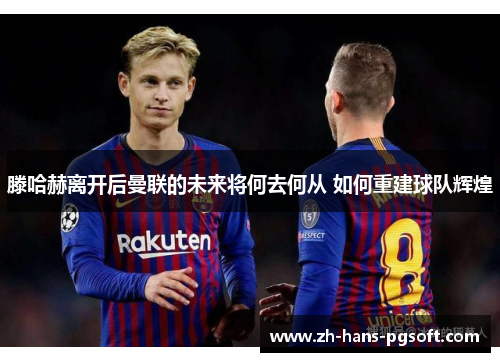 滕哈赫离开后曼联的未来将何去何从 如何重建球队辉煌